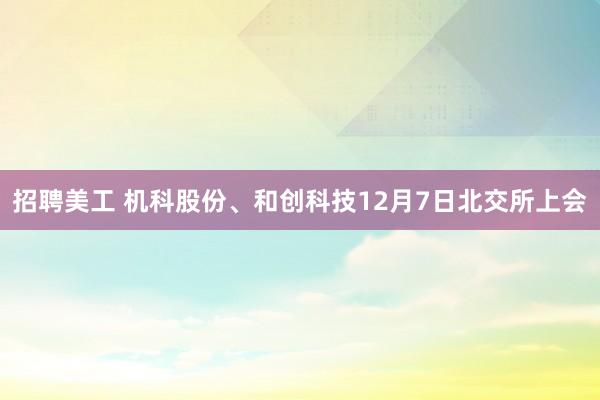 招聘美工 机科股份、和创科技12月7日北交所上会