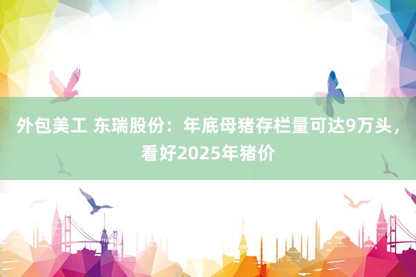 外包美工 东瑞股份：年底母猪存栏量可达9万头，看好2025年猪价