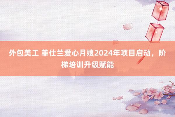 外包美工 菲仕兰爱心月嫂2024年项目启动，阶梯培训升级赋能