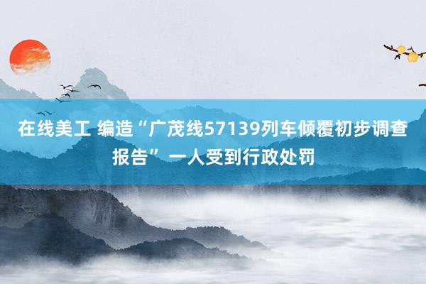 在线美工 编造“广茂线57139列车倾覆初步调查报告” 一人受到行政处罚