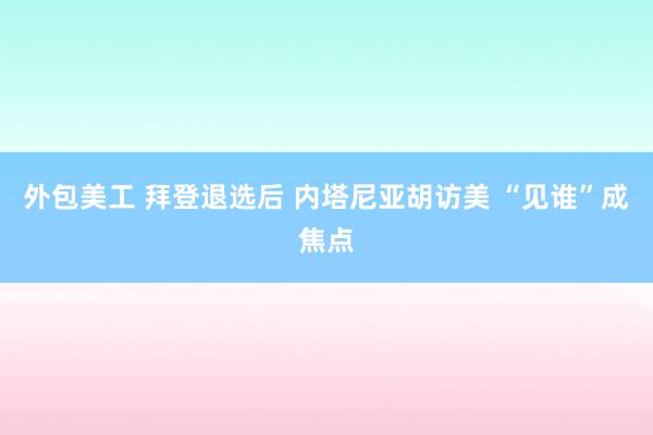 外包美工 拜登退选后 内塔尼亚胡访美 “见谁”成焦点