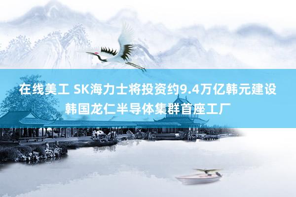 在线美工 SK海力士将投资约9.4万亿韩元建设韩国龙仁半导体集群首座工厂