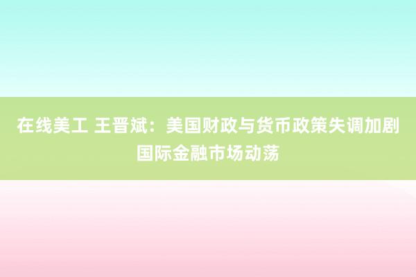 在线美工 王晋斌：美国财政与货币政策失调加剧国际金融市场动荡