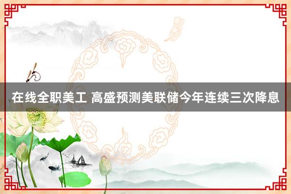 在线全职美工 高盛预测美联储今年连续三次降息