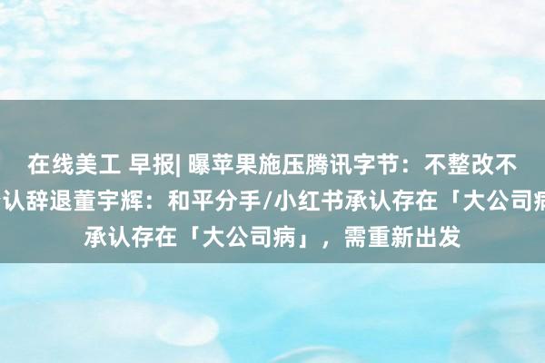 在线美工 早报| 曝苹果施压腾讯字节：不整改不给更新/新东方否认辞退董宇辉：和平分手/小红书承认存在「大公司病」，需重新出发