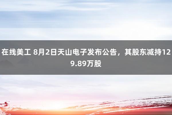 在线美工 8月2日天山电子发布公告，其股东减持129.89万股