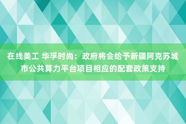 在线美工 华孚时尚：政府将会给予新疆阿克苏城市公共算力平台项目相应的配套政策支持