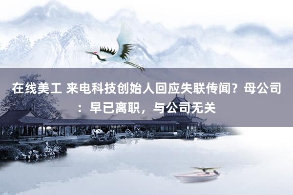 在线美工 来电科技创始人回应失联传闻？母公司：早已离职，与公司无关