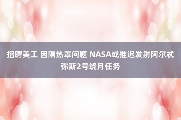 招聘美工 因隔热罩问题 NASA或推迟发射阿尔忒弥斯2号绕月任务