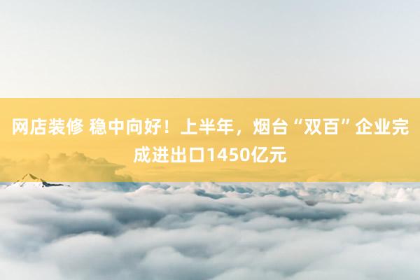 网店装修 稳中向好！上半年，烟台“双百”企业完成进出口1450亿元