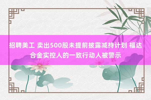 招聘美工 卖出500股未提前披露减持计划 福达合金实控人的一致行动人被警示