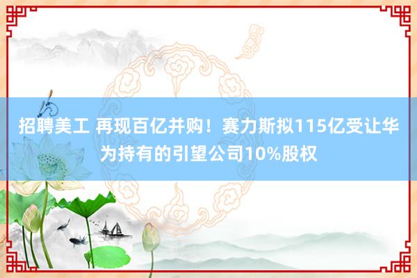 招聘美工 再现百亿并购！赛力斯拟115亿受让华为持有的引望公司10%股权