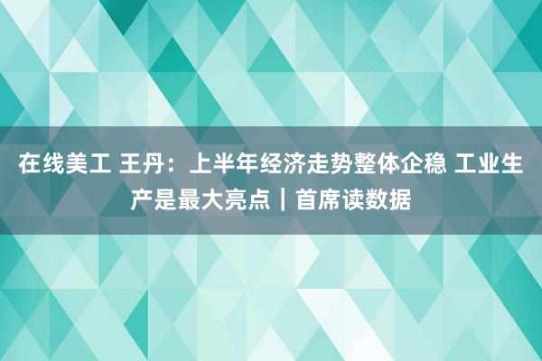 在线美工 王丹：上半年经济走势整体企稳 工业生产是最大亮点｜首席读数据