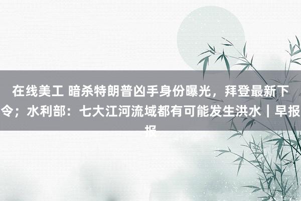 在线美工 暗杀特朗普凶手身份曝光，拜登最新下令；水利部：七大江河流域都有可能发生洪水｜早报