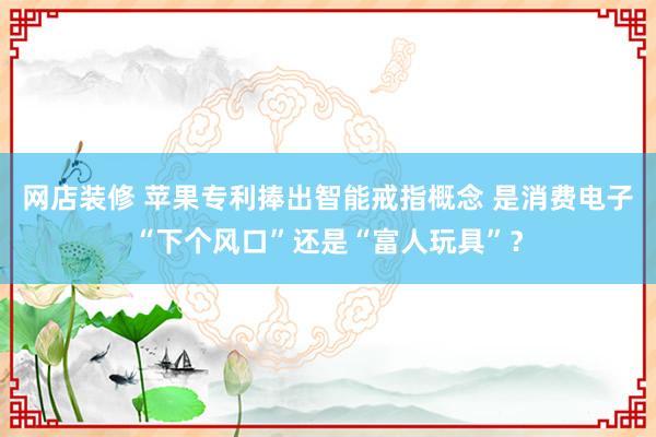 网店装修 苹果专利捧出智能戒指概念 是消费电子“下个风口”还是“富人玩具”？