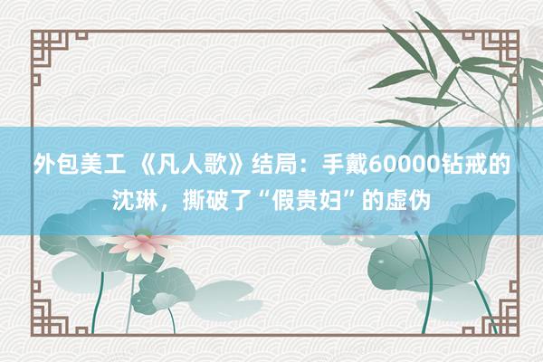 外包美工 《凡人歌》结局：手戴60000钻戒的沈琳，撕破了“假贵妇”的虚伪