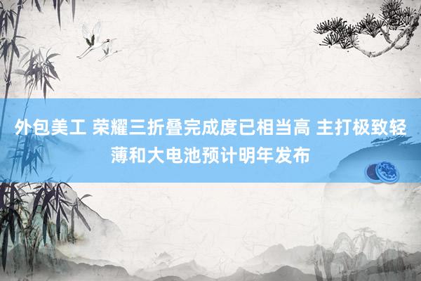 外包美工 荣耀三折叠完成度已相当高 主打极致轻薄和大电池预计明年发布